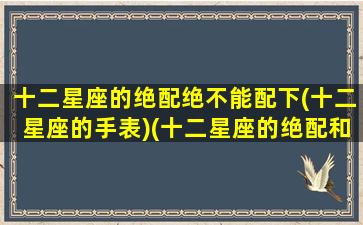 十二星座的绝配绝不能配下(十二星座的手表)(十二星座的绝配和绝不配)
