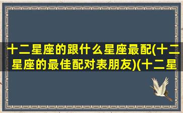 十二星座的跟什么星座最配(十二星座的最佳配对表朋友)(十二星座跟谁最配对)