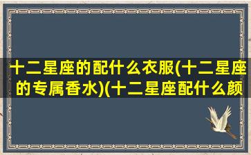 十二星座的配什么衣服(十二星座的专属香水)(十二星座配什么颜色好看)