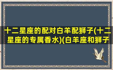 十二星座的配对白羊配狮子(十二星座的专属香水)(白羊座和狮子配对指数)