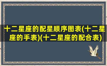 十二星座的配星顺序图表(十二星座的手表)(十二星座的配合表)