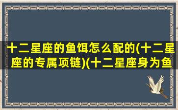 十二星座的鱼饵怎么配的(十二星座的专属项链)(十二星座身为鱼会怎么样)