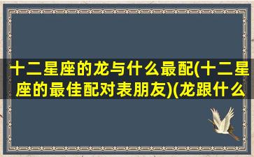 十二星座的龙与什么最配(十二星座的最佳配对表朋友)(龙跟什么星座相冲)