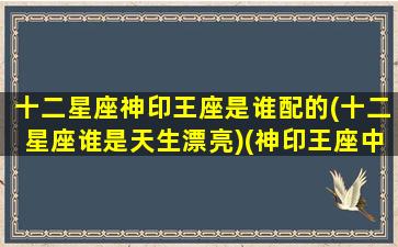 十二星座神印王座是谁配的(十二星座谁是天生漂亮)(神印王座中有哪些王座)