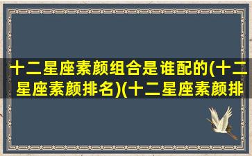 十二星座素颜组合是谁配的(十二星座素颜排名)(十二星座素颜排行榜)