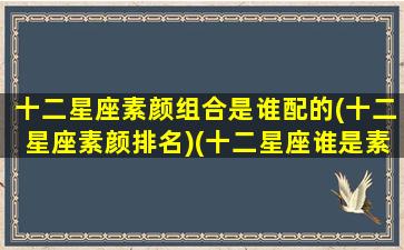 十二星座素颜组合是谁配的(十二星座素颜排名)(十二星座谁是素颜女神)