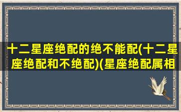 十二星座绝配的绝不能配(十二星座绝配和不绝配)(星座绝配属相不配)