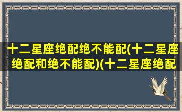 十二星座绝配绝不能配(十二星座绝配和绝不能配)(十二星座绝配的星座)