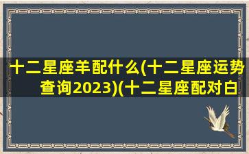 十二星座羊配什么(十二星座运势查询2023)(十二星座配对白羊)