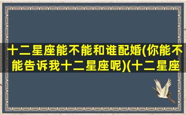 十二星座能不能和谁配婚(你能不能告诉我十二星座呢)(十二星座跟谁配对)