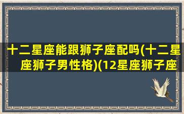 十二星座能跟狮子座配吗(十二星座狮子男性格)(12星座狮子座跟谁最配)