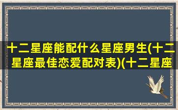 十二星座能配什么星座男生(十二星座最佳恋爱配对表)(十二星座配哪个男明星)