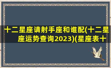 十二星座请射手座和谁配(十二星座运势查询2023)(星座表十二星射手座)