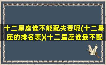 十二星座谁不能配夫妻呢(十二星座的排名表)(十二星座谁最不配)