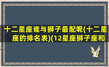 十二星座谁与狮子最配呢(十二星座的排名表)(12星座狮子座和哪个星座最配)