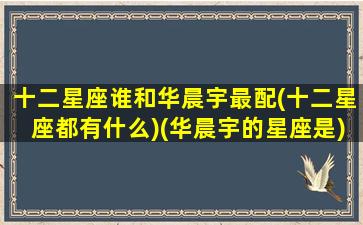 十二星座谁和华晨宇最配(十二星座都有什么)(华晨宇的星座是)