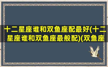 十二星座谁和双鱼座配最好(十二星座谁和双鱼座最般配)(双鱼座和十二星座搭配会是什么情况)