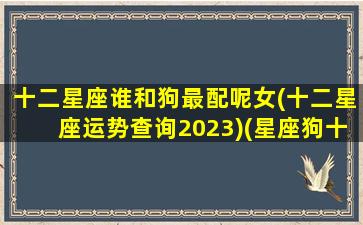 十二星座谁和狗最配呢女(十二星座运势查询2023)(星座狗十二星座谁最傻)