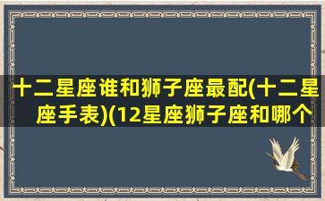 十二星座谁和狮子座最配(十二星座手表)(12星座狮子座和哪个星座最配)