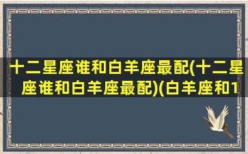 十二星座谁和白羊座最配(十二星座谁和白羊座最配)(白羊座和12星座的匹配度)