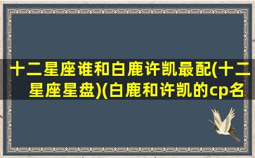 十二星座谁和白鹿许凯最配(十二星座星盘)(白鹿和许凯的cp名叫什么)