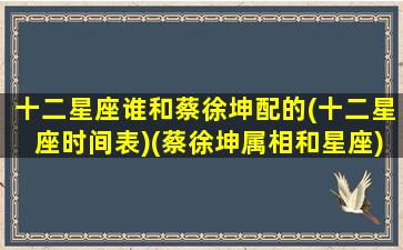 十二星座谁和蔡徐坤配的(十二星座时间表)(蔡徐坤属相和星座)