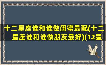 十二星座谁和谁做闺蜜最配(十二星座谁和谁做朋友最好)(12星座和谁做闺蜜最合适)
