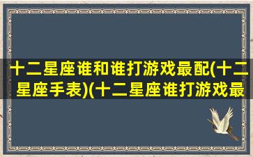 十二星座谁和谁打游戏最配(十二星座手表)(十二星座谁打游戏最好)