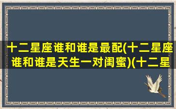 十二星座谁和谁是最配(十二星座谁和谁是天生一对闺蜜)(十二星座谁和谁是一对的)