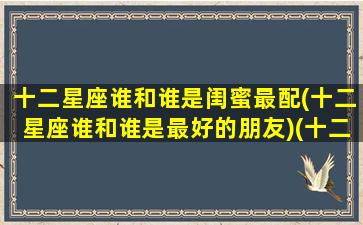 十二星座谁和谁是闺蜜最配(十二星座谁和谁是最好的朋友)(十二星座都和谁是闺蜜)