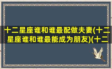 十二星座谁和谁最配做夫妻(十二星座谁和谁最能成为朋友)(十二星座谁跟谁最搭配)