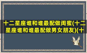 十二星座谁和谁最配做闺蜜(十二星座谁和谁最配做男女朋友)(十二星座和什么星座最配做闺蜜)