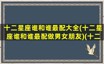 十二星座谁和谁最配大全(十二星座谁和谁最配做男女朋友)(十二星座谁跟谁最般配)