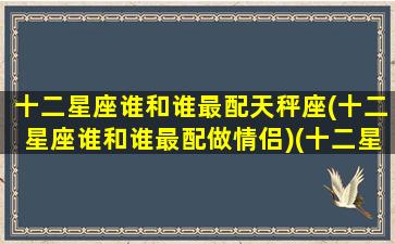 十二星座谁和谁最配天秤座(十二星座谁和谁最配做情侣)(十二星座谁跟谁最搭配)