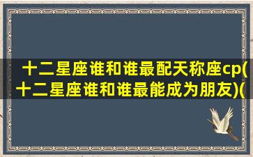 十二星座谁和谁最配天称座cp(十二星座谁和谁最能成为朋友)(十二星座男女最佳配对天秤座)