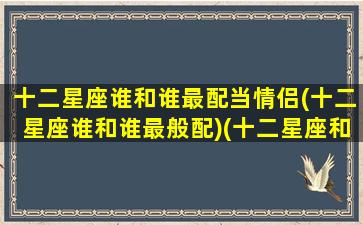 十二星座谁和谁最配当情侣(十二星座谁和谁最般配)(十二星座和哪个星座最配情侣)