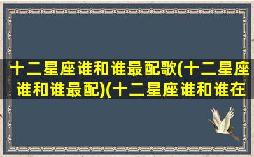 十二星座谁和谁最配歌(十二星座谁和谁最配)(十二星座谁和谁在一起最配)