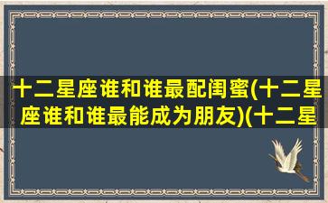 十二星座谁和谁最配闺蜜(十二星座谁和谁最能成为朋友)(十二星座和哪个星座最配闺蜜)