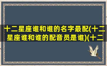 十二星座谁和谁的名字最配(十二星座谁和谁的配音员是谁)(十二星座谁跟谁最般配)