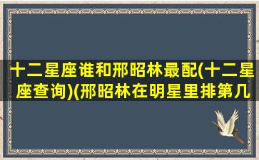 十二星座谁和邢昭林最配(十二星座查询)(邢昭林在明星里排第几名)