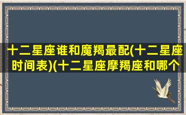 十二星座谁和魔羯最配(十二星座时间表)(十二星座摩羯座和哪个星座是绝配)