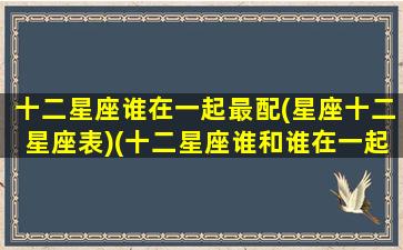 十二星座谁在一起最配(星座十二星座表)(十二星座谁和谁在一起最合适)