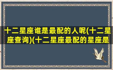 十二星座谁是最配的人呢(十二星座查询)(十二星座最配的星座是什么星座)