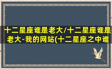 十二星座谁是老大/十二星座谁是老大-我的网站(十二星座之中谁是老大)