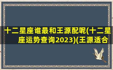 十二星座谁最和王源配呢(十二星座运势查询2023)(王源适合哪个星座女)