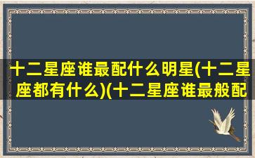 十二星座谁最配什么明星(十二星座都有什么)(十二星座谁最般配)