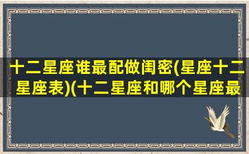 十二星座谁最配做闺密(星座十二星座表)(十二星座和哪个星座最配闺蜜)