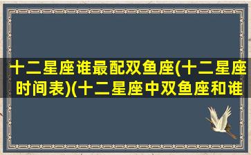 十二星座谁最配双鱼座(十二星座时间表)(十二星座中双鱼座和谁最配)