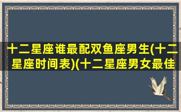 十二星座谁最配双鱼座男生(十二星座时间表)(十二星座男女最佳配对双鱼)