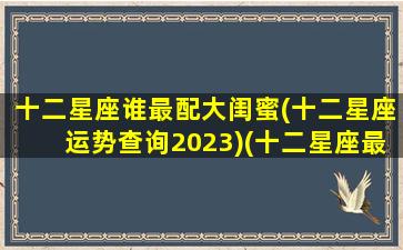 十二星座谁最配大闺蜜(十二星座运势查询2023)(十二星座最佳闺蜜搭档)